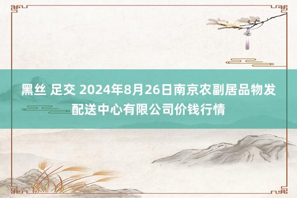 黑丝 足交 2024年8月26日南京农副居品物发配送中心有限公司价钱行情