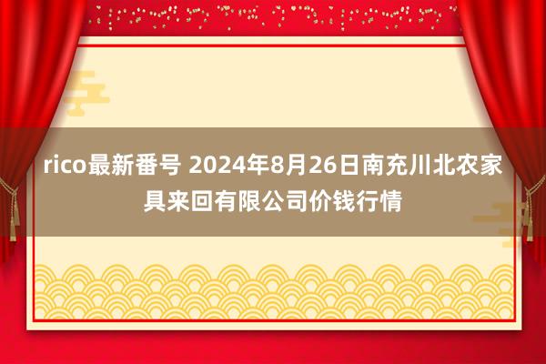 rico最新番号 2024年8月26日南充川北农家具来回有限公司价钱行情