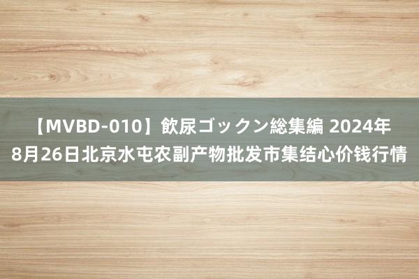 【MVBD-010】飲尿ゴックン総集編 2024年8月26日北京水屯农副产物批发市集结心价钱行情