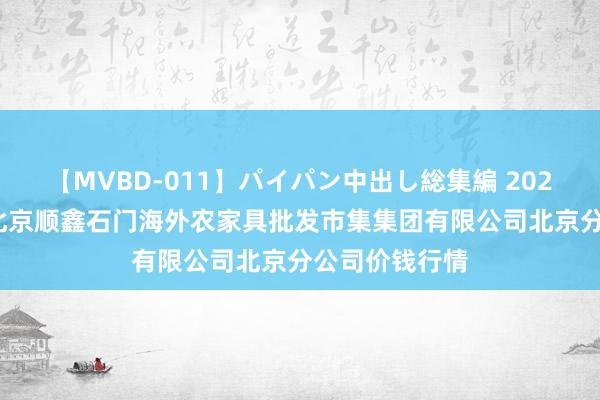 【MVBD-011】パイパン中出し総集編 2024年8月26日北京顺鑫石门海外农家具批发市集集团有限公司北京分公司价钱行情