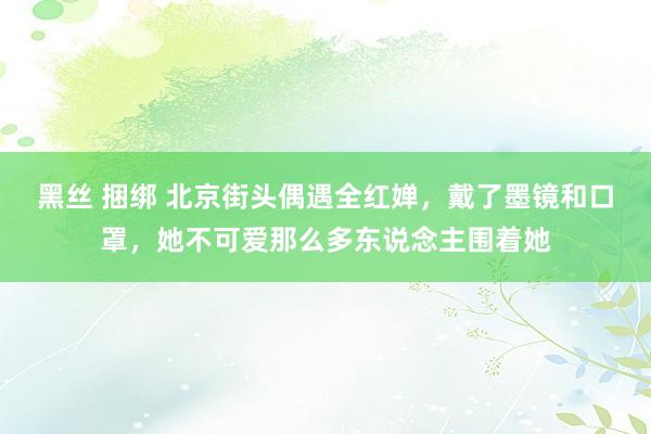 黑丝 捆绑 北京街头偶遇全红婵，戴了墨镜和口罩，她不可爱那么多东说念主围着她