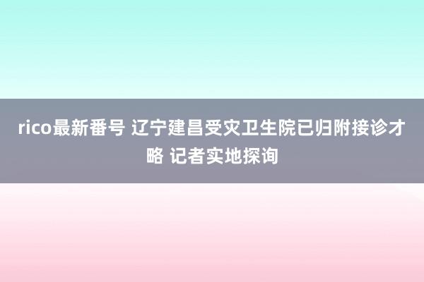 rico最新番号 辽宁建昌受灾卫生院已归附接诊才略 记者实地探询