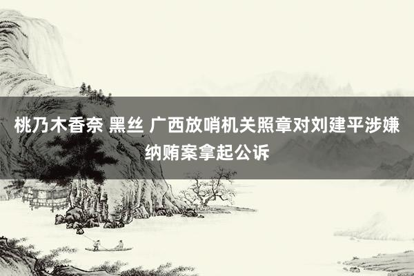 桃乃木香奈 黑丝 广西放哨机关照章对刘建平涉嫌纳贿案拿起公诉