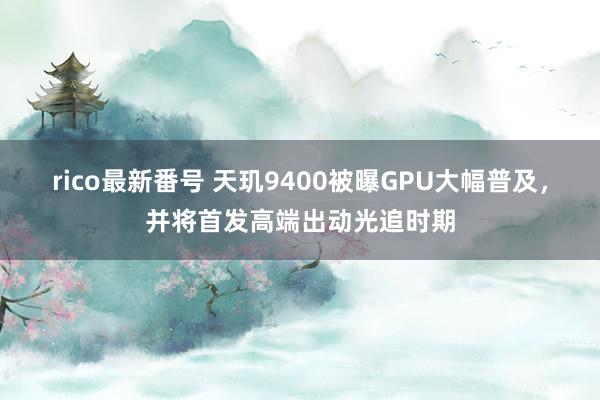 rico最新番号 天玑9400被曝GPU大幅普及，并将首发高端出动光追时期