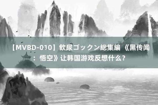 【MVBD-010】飲尿ゴックン総集編 《黑传闻：悟空》让韩国游戏反想什么？