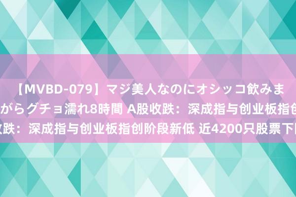 【MVBD-079】マジ美人なのにオシッコ飲みまくり！マゾ飲尿 飲みながらグチョ濡れ8時間 A股收跌：深成指与创业板指创阶段新低 近4200只股票下降