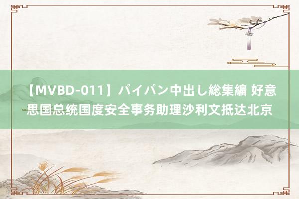 【MVBD-011】パイパン中出し総集編 好意思国总统国度安全事务助理沙利文抵达北京