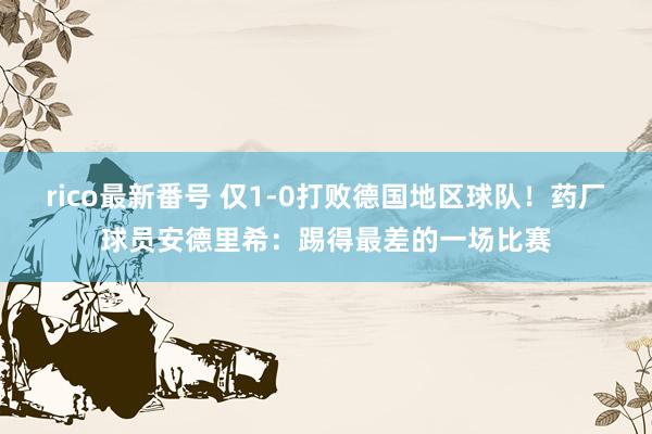 rico最新番号 仅1-0打败德国地区球队！药厂球员安德里希：踢得最差的一场比赛