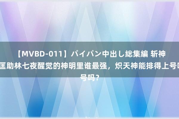 【MVBD-011】パイパン中出し総集編 斩神：匡助林七夜醒觉的神明里谁最强，炽天神能排得上号吗？