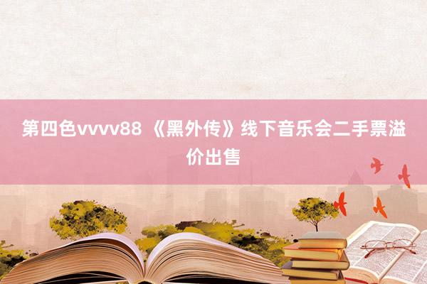 第四色vvvv88 《黑外传》线下音乐会二手票溢价出售