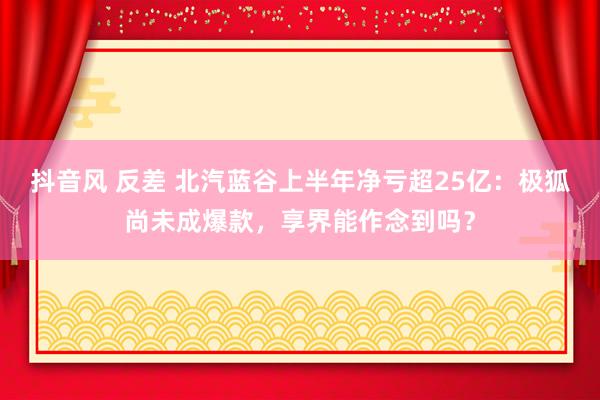 抖音风 反差 北汽蓝谷上半年净亏超25亿：极狐尚未成爆款，享界能作念到吗？