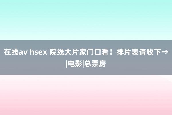 在线av hsex 院线大片家门口看！排片表请收下→|电影|总票房