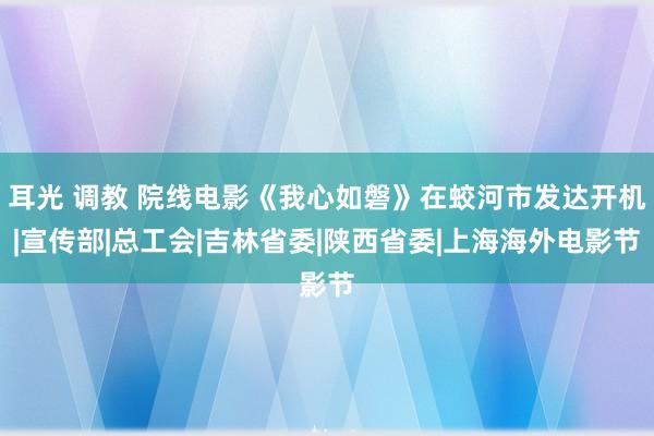 耳光 调教 院线电影《我心如磐》在蛟河市发达开机|宣传部|总工会|吉林省委|陕西省委|上海海外电影节