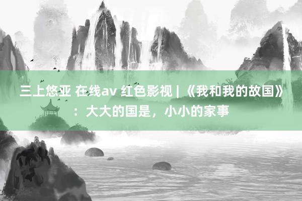 三上悠亚 在线av 红色影视 | 《我和我的故国》：大大的国是，小小的家事