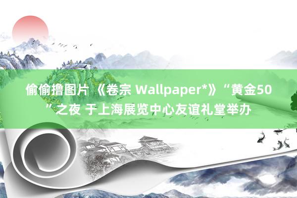 偷偷撸图片 《卷宗 Wallpaper*》“黄金50”之夜 于上海展览中心友谊礼堂举办