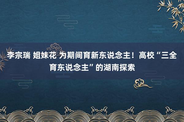 李宗瑞 姐妹花 为期间育新东说念主！高校“三全育东说念主”的湖南探索