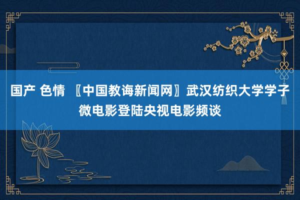 国产 色情 〖中国教诲新闻网〗武汉纺织大学学子微电影登陆央视电影频谈