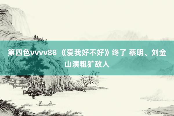 第四色vvvv88 《爱我好不好》终了 蔡明、刘金山演粗犷敌人