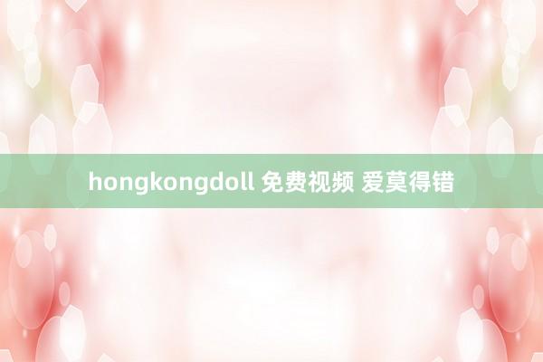 hongkongdoll 免费视频 爱莫得错