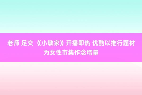 老师 足交 《小敏家》开播即热 优酷以推行题材为女性市集作念增量