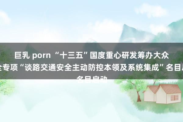 巨乳 porn “十三五”国度重心研发筹办大众安全专项“谈路交通安全主动防控本领及系统集成”名目启动