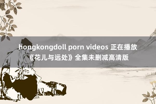 hongkongdoll porn videos 正在播放《花儿与远处》全集未删减高清版