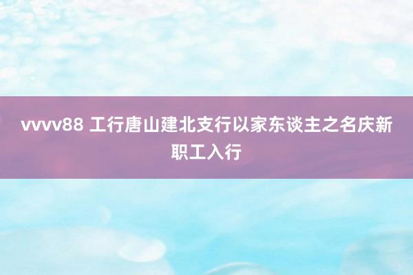 vvvv88 工行唐山建北支行以家东谈主之名庆新职工入行