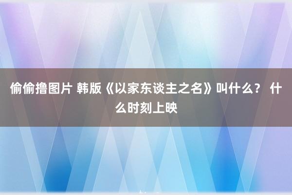 偷偷撸图片 韩版《以家东谈主之名》叫什么？ 什么时刻上映