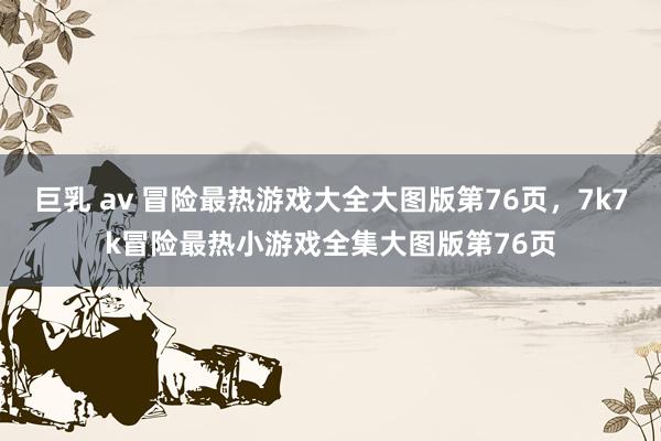 巨乳 av 冒险最热游戏大全大图版第76页，7k7k冒险最热小游戏全集大图版第76页