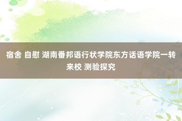 宿舍 自慰 湖南番邦语行状学院东方话语学院一转来校 测验探究