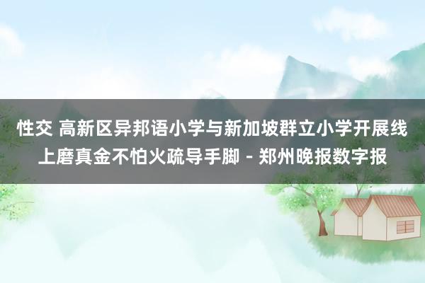 性交 高新区异邦语小学与新加坡群立小学开展线上磨真金不怕火疏导手脚－郑州晚报数字报