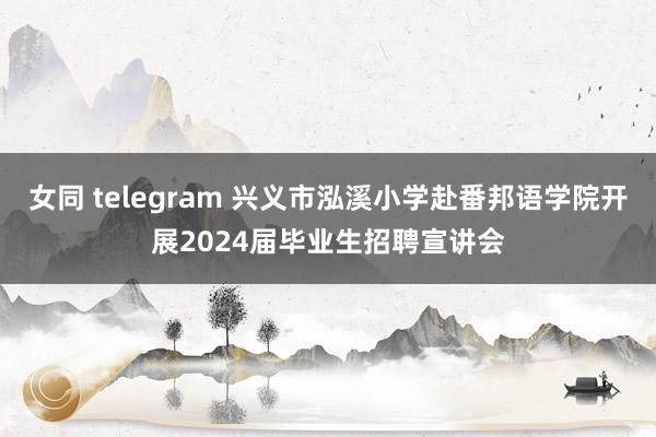 女同 telegram 兴义市泓溪小学赴番邦语学院开展2024届毕业生招聘宣讲会