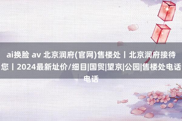 ai换脸 av 北京润府(官网)售楼处丨北京润府接待您丨2024最新址价/细目|国贸|望京|公园|售楼处电话