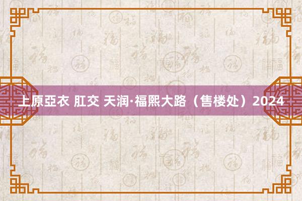 上原亞衣 肛交 天润·福熙大路（售楼处）2024