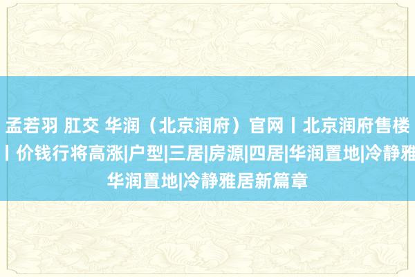 孟若羽 肛交 华润（北京润府）官网丨北京润府售楼处接待你丨价钱行将高涨|户型|三居|房源|四居|华润置地|冷静雅居新篇章