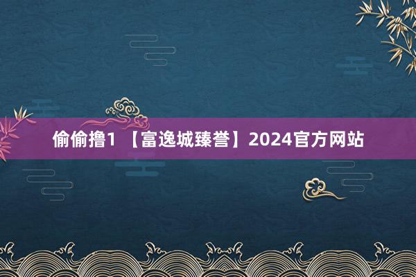 偷偷撸1 【富逸城臻誉】2024官方网站