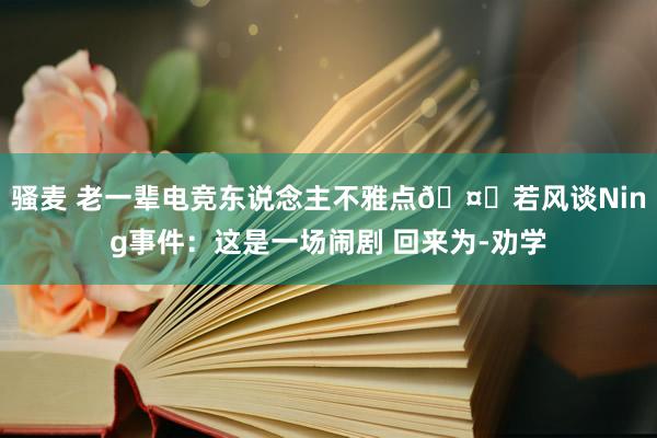 骚麦 老一辈电竞东说念主不雅点🤔若风谈Ning事件：这是一场闹剧 回来为-劝学