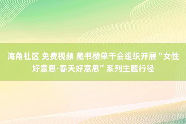 海角社区 免费视频 藏书楼单干会组织开展“女性好意思·春天好意思”系列主题行径