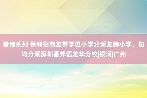 猪猪系列 保利招商龙誉学位小学分派龙腾小学，初均分派深圳番邦语龙华分校|银河|广州