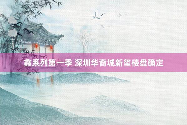 鑫系列第一季 深圳华裔城新玺楼盘确定
