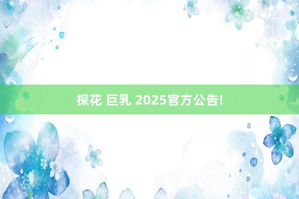 探花 巨乳 2025官方公告!