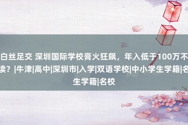 白丝足交 深圳国际学校膏火狂飙，年入低于100万不配读？|牛津|高中|深圳市|入学|双语学校|中小学生学籍|名校