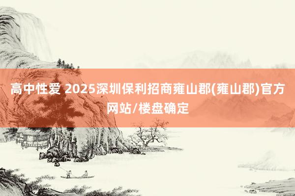 高中性爱 2025深圳保利招商雍山郡(雍山郡)官方网站/楼盘确定