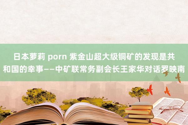 日本萝莉 porn 紫金山超大级铜矿的发现是共和国的幸事——